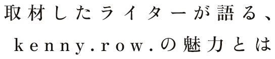 取材したライターが語る、kenny.row.の魅力とは